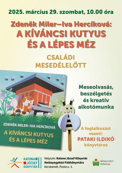 2025. március 29. szombat, 10.00 óra Zdenek Miler - Iva Hercíková:: A kíváncsi kutyus és a lépes méz. Családi délelőtt. Meseolvasás, beszélgetés és kreatív alkotómunka. A foglalkozást vezeti: Pataki Ildikó könyvtáros. Helyszín: Katona József Könyvtár Hetényegyházi Fiókkönyvtára. Kecskemét, Posta utca 3.