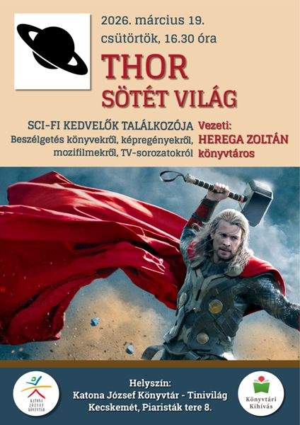 2026. március 19. csütörtök, 16.30 óra THOR SÖTÉT VILÁG SCI-FI KEDVELŐK TALÁLKOZÓJA Beszélgetés könyvekről, képregényekről, mozifilmekről TV-sorozatokról Vezeti: HEREGA ZOLTÁN könyvtáros Helyszín: Katona József Könyvtár - Tinivilág Kecskemét, Piaristák tere 8. Könyvtári Kihívás
