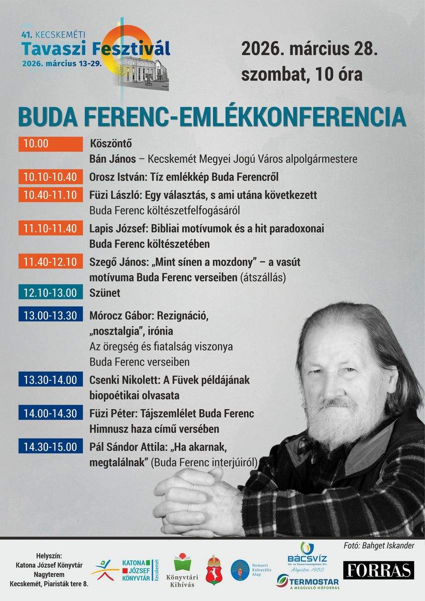 41. Kecskeméti Tavaszi Fesztivál. 2026. március 28. szombat, 10 óra. Buda Ferenc-emlékkonferencia. 10.00 óra: Bán János – Kecskemét Megyei Jogú Város alpolgármestere: Köszöntő 10.10-10.40 óra: Orosz István: Tíz emlékkép Buda Ferencről 10.40-11.10 óra: Füzi László: Egy választás, s ami utána következett Buda Ferenc költészetfelfogásáról 11.10-11.40 óra: Lapis József: Bibliai motívumok és a hit paradoxonai Buda Ferenc költészetében 11.40-12.10 óra: Szegő János: „Mint sínen a mozdony” – a vasút motívuma Buda Ferenc verseiben (átszállás) 12.10-13.00 óra: Szünet 13.00-13.3 óra: Mórocz Gábor: Rezignáció, „nosztalgia”, irónia. Az öregség és fiatalság viszonya Buda Ferenc verseiben 13.30-14.00 óra: Csenki Nikolett: A Füvek példájának biopoétikai olvasata 14.00-14.30 óra: Füzi Péter: Tájszemlélet Buda Ferenc Himnusz haza című versében 14.30-15.00 óra: Pál Sándor Attila: „Ha akarnak, megtalálnak” (Buda Ferenc interjúiról).