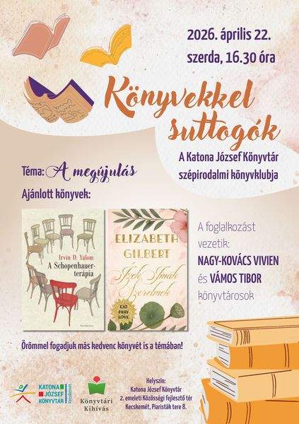 2026. április 22. szerda, 16.30 óra. Könyvekkel suttogók. A Katona József Könyvtár szépirodalmi könyvklubja. Téma: a megújulás. Ajánlott könyvek: Irvin D. Yalom: A Schopenhauer-terápia, Elizabeth Gilbert: Ízek, imák, szerelmek. Örömmel fogadjuk más kedvenc könyvét is a témában! A foglalkozást vezetik: Nagy-Kovács Vivien és Vámos Tibor könyvtárosok. Könyvtári kihívás