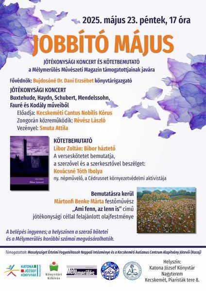2025. május 23. péntek, 17 óra. Jobbító május - a Kecskeméti Cantus Nobilis Kórus jótékonysági hangversenye a Mélymerülés Művészeti Magazin rászoruló gyermekeket segítő projektje javára. Fővédnök: Bujdosóné Dr. Dani Erzsébet könyvtárigazgató. Műsor: F. Mendelsoh: Gruss (Köszöntés) Előadja: Kecskeméti Cantus Nobilis Kórus Női Kara. Zongorán kísér: Smuta Attila. D. Buxtehude: Korál és Ámen a "Wo soll ich fliehen hin" kantátából. J. Haydn: Abendlied zu Gott. F. Schubert: An die Sonne. F. Mendelssohn: Hálaének a kapott jókért Op.96. No.3. G. Fauré: Cantique de Jean Racine Op.11. Kodály Zoltán: Esti dal. Előadja: Kecskeméti Cantus Nobilis Kórus. Vezényel: Smuta Attila. Zongorán kísér: Révész László. Kötetbemutató - Libor Zoltán: Bíbor háztető. A verseskötetet bemutatja, a szerzővel és a szerkesztővel beszélget: Kovácsné Tóth Ibolya ny. népművelő, a Cédrusnet környezetvédelmi aktivistája. Bemutatásra kerül Mártonfi Benke Márta festőművész "Ami fenn, az lenn is" című jótékonysági céllal felajánlott olajfestménye. A rendezvény ingyenes, a helyszínen a szerző kötetei és a Mélymerülés korábbi számai megvásárolhatók.