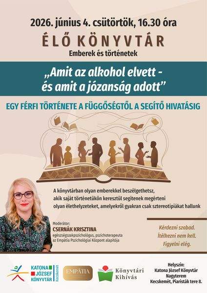 2026. június 4. szerda, 16.30 óra. Élő könyvtár - emberek és történetek. "Amit az alkohol elvett - és a mit a józanság adott" egy férfi története a függőségtől a segítő hivatásig. A könyvtárban olyan emberekkel beszélgethetsz, akik saját történetükön keresztül segítenek megérteni olyan élethelyzeteket, amelyekről gyakran csak sztereotípiákat hallunk. Kérdezni szabad. Ítélkezni nem kell. Figyelni elég. Moderátor: Csernák Krisztina egészségszakpszichológus, pszichoterapeuta, az Empátia Pszichológiai Központ alapítója. Könyvtári kihívás