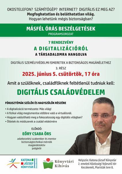 Okostelefon? Számítógép? Internet? Digitális ez meg az? Megfoghatatlan és beláthatatlan világ. Hogyan lehetünk mégis biztonságban? Másfél órás beszélgetések programsorozat. 7 rendezvény a digitalizációról a társadalomra hangolva. Digitális személyvédelmi ismeretek a biztonságos magánélethez. 3. rész: 2025. június 5. csütörtök 17 óra. Amiről a szülőknek, családfőknek feltétlenül tudniuk kell: digitális családvédelem. Fókusztémák szülők és nagyszülők részére. A digitalizáció természete: Más világ! A fizikai világ megismerése előbbre való a virtuálisnál. Hogyan valósítható meg a fokozatosság egy digitális világban? Ötletek és módszerek a család védelmére. Előadó: Eőry Csaba Örs adatkezelési szakember és mentor, biztonságtechnikai mérnök, magándetektív, polgárőr.