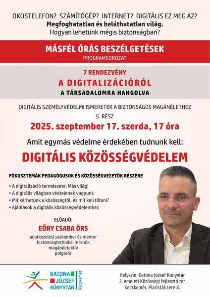 Okostelefon? Számítógép? Internet? Digitális ez meg az? Megfoghatatlan és beláthatatlan világ. Hogyan lehetünk mégis biztonságban? Másfél órás beszélgetések programsorozat. 7 rendezvény a digitalizációról a társadalomra hangolva. Digitális személyvédelmi ismeretek a biztonságos magánélethez. 5. rész: 2025. szeptember 17. szerda, 17 óra. Amit egymás védelme érdekében tudnunk kell: digitális közösségvédelem. Fókusztémák pedagógusok és közösségvezetők részére. A digitalizáció természete: más világ! A digitális világban védtelenek vagyunk. Mit kérhetünk a közösségtől, és mit kell tiltani? Ajánlások a digitális közösségvédelemhez. Előadó: Eőry Csaba Örs adatkezelési szakember és mentor, biztonságtechnikai mérnök, magándetektív, polgárőr.