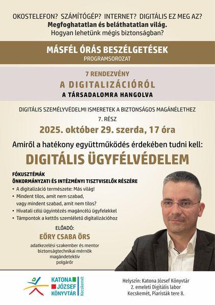 Okostelefon? Számítógép? Internet? Digitális ez meg az? Megfoghatatlan és beláthatatlan világ. Hogyan lehetünk mégis biztonságban? Másfél órás beszélgetések programsorozat. 7 rendezvény a digitalizációról a társadalomra hangolva. Digitális személyvédelmi ismeretek a biztonságos magánélethez. 7. rész: 2025. október 29. szerda, 17 óra. Amit a hatékony együttműködés érdekében tudnunk kell: digitális ügyfélvédelem. Fókusztémák önkormányzati és intézményi tisztviselők részére. A digitalizáció természete: más világ! Mindent tilos, amit nem szabad, vagy mindent sztabad, amit nem tilos? Hivatali célú ügyintézés magáncélú ügyfelekkel. Támpontok a kettős szemléletű digitalizációhoz. Előadó: Eőry Csaba Örs adatkezelési szakember és mentor, biztonságtechnikai mérnök, magándetektív, polgárőr.