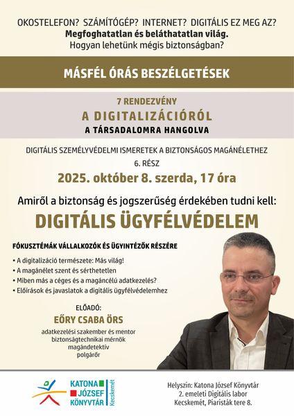 Okostelefon? Számítógép? Internet? Digitális ez meg az? Megfoghatatlan és beláthatatlan világ. Hogyan lehetünk mégis biztonságban? Másfél órás beszélgetések programsorozat. 7 rendezvény a digitalizációról a társadalomra hangolva. Digitális személyvédelmi ismeretek a biztonságos magánélethez. 6. rész: 2025. október 8. szerda, 17 óra. Amit a biztonságos és jogszerűség érdekében tudnunk kell: digitális ügyfélvédelem. Fókusztémák vállalkozók és ügyintézők részére. A digitalizáció természete: más világ! A magánélet szent és sérthetetlen. Miben más a céges és a magáncélú adatkezelés? Előírások és javaslatok a digitális ügyfélvédelemhez. Előadó: Eőry Csaba Örs adatkezelési szakember és mentor, biztonságtechnikai mérnök, magándetektív, polgárőr.