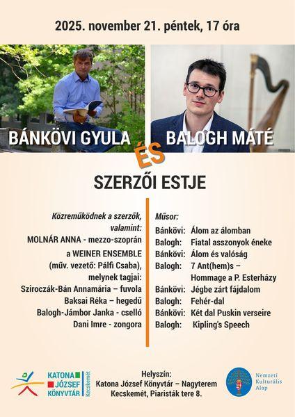 2025. november 21., péntek 17 óra. Bánkövi Gyula és Balogh Máté szerzői estje. Közreműködnek a szerzők, valamint: Molnár Anna - mezzo-szoprán a Weiner Ensemble (műv. vezető: Pálfi Csaba), melynek tagjai: Sziroczák-Bán Annamária - fuvola Baksai Réka - hegedű Balogh-Jámbor Janka - cselló Dani Imre - zongora Műsor: Bánkövi: Álom az álomban Balogh: Fiatal asszonyok éneke Bánkövi: Álom és valóság Balogh: 7 Ant(hem)s - Hommage a P. Esterházy Bánkövi: Jégbe zárt fájdalom Balogh: Fehér-dal Bánkövi: Két dal Puskin verseire Balogh: Kipling's Speech