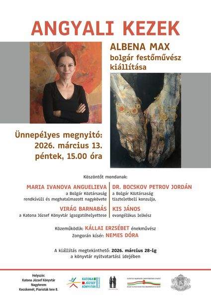 Angyali Kezek - Albena Max bolgár festőművész kiállítása. Ünnepélyes megnyitó: 2026. március 13. péntek, 15.00 óra. Köszöntőt mondanak: Maria Ivanova Anguelieve, a Bolgár Köztársaság rendkívüli és meghatalmazott nagykövete; Dr. Bocskov Petrov Jordán, a Bolgár Köztársaság tiszteletbeli konzulja; Virág Barnabás, a Katona József Könyvtár igazgatóhelyettese; Kis János evangélikus lelkész. Közreműködik: Kállai Erzsébet énekművész. Zongorán kísér: Nemes Dóra. A kiállítás megtekinthető: 2026. március 28-ig a könyvtár nyitvatartási idejében.