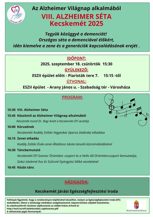 Az Alzheimer Világnap alkalmából VIII.Alzheimer séta Kecskemét 2025 Tegyük közüggyé a demenciát! Országos séta a demenciával élőkért, idén kiemelve a zene és a generációk kapcsolódásának erejét. Időpont: 2025. szeptember 18. csütörtök 15:30 gyülekező: ESZII épület előtt -Piaristák tere 7. 15:15 -től Útvonal: ESZII épület- Arany János u.-Szabadságtér-Városháza Program: 15:30 VIII.Alzheimer Séta 15:45 Köszöntő az Alzheimer Világnap alkalmából Köszöntőt mond Dr. Bagi Anett a Kecskeméti EFI vezetője 16:00 Kórusének Kecskeméti Kodály Zoltán Vegyeskar ( Iparos Dalárda) előadása 16:15 Zenei előadás Kodály Zoltán Ének-zenei Általános Iskola tanulói közreműködésével 16:30 Táncbemutató Kecskeméti EFI Szenior Örömtánc csoport és a Hello 60-Örömtánccsoport bemuttaója,Szász Istvánné Ilus és Szűcsné Gyöngyösi Ildikó vezetésével 16:45 Közös tánc Házigazda: Kecskemét Járási Egészségfejlesztési Iroda