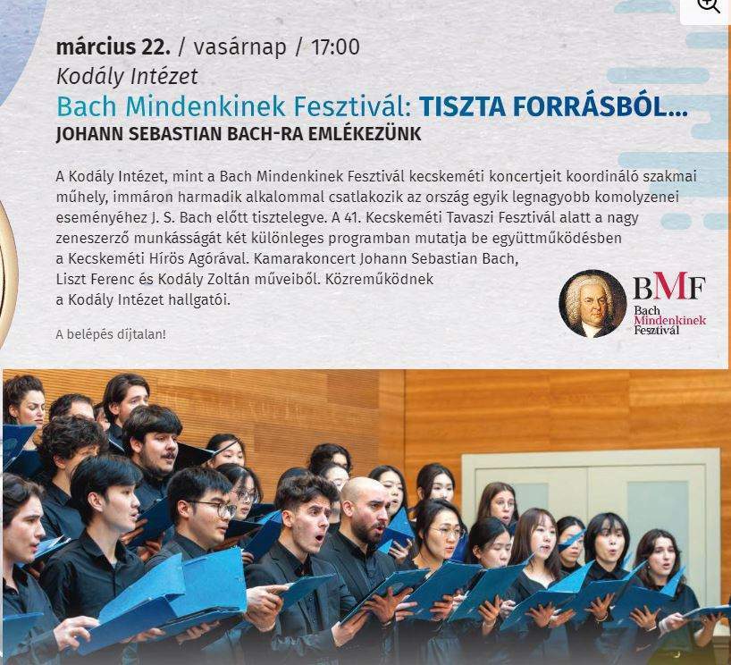 március 22. /vasárnap/ 17:00 Kodály Intézet Bach Mindenkinek Fesztivál: Tiszta Forrásból... Johann Sebastian Bach előtt tisztelegve. A 41. Kecskeméti Tavaszi Fesztivál alatt a nagy zeneszerző munkásságát két különleges programban mutatja be együttműködésben a Kecskeméti Hírös Agórával. Kamarakoncert Johann Sebastian Bach, Liszt Ferenc és Kodály Zoltán műveiből. Közreműködnek a Kodály Intézet hallgatói. A belépés díjtalan!