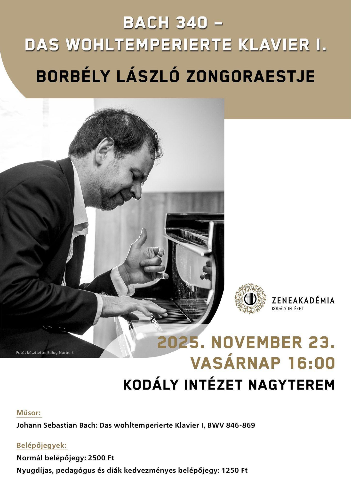 BACH 340- Das Wohltemperierte Klavier I. Borbély László zongoraestje Időpont: 2025. november 23., vasárnap 16:00 óra Helyszín: Kodály Intézet Nagyterem Műsor: Johann Sebastian Bach: Das wohltemperierte Klavier I, BWV 846-869 Belépőjegyek: Normál belépőjegy: 2500 ft Nyugdíjas, pedagógus és diák kedvezményes belépőjegy: 1250 ft