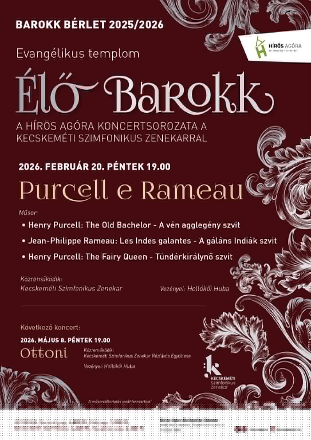 Barokk Bérlet 2025/2026 Evangélikus templom Élő barokk A Hírös Agóra Koncertsorozata a Kecskeméti Szimfonikus zenekarral 2026. február 20. péntek 19:00 Purcell e Rameau Műsor: Henry Purcell: The Old Bachelor- A vén agglegény szvit Jean-Philippe Rameau: Les Indes galantes- a gáláns indiák szvit Henry Purcell: The Fairy Queen- Tündérkirálynő szvit Közreműködik: Kecskeméti Szimfonikus Zenekar Vezényel: Hollókői Huba Következő koncert: 2026. május 8. péntek 19:00 Közreműködik: Kecskeméti Szimfonikus Zenekar Rézfúvós Együttese Vezényel: Hollókői Huba A műsorváltoztatás jogát fenntartjuk!