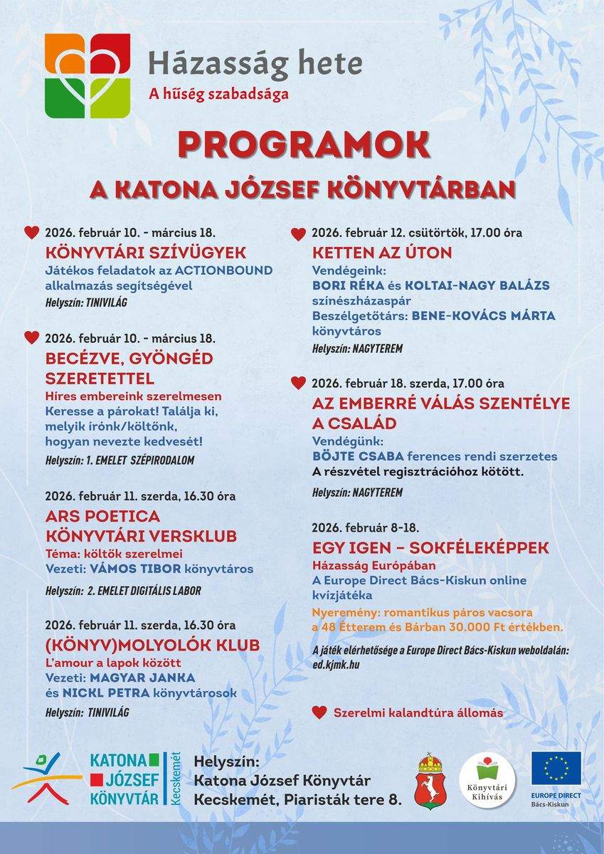 A HÁZASSÁG HETE A KATONA JÓZSEF KÖNYVTÁRBAN @ 2026. február 10. –március 18. Könyvtári szívügyek Játékos feladatok az ACTIONBOUND alkalmazás segítségével Helyszín: Katona József Könyvtár, 6000 Kecskemét, Piaristák tere 8. – Tinivilág @ 2026. február 10. – március 18. Becézve, gyöngéd szeretettel – Híres embereink szerelmesen Keresse a párokat! Találja ki, melyik írónk/költőnk, hogyan nevezte kedvesét! Helyszín: Katona József Könyvtár, 6000 Kecskemét, Piaristák tere 8. – Szépirodalom 2026. február 11. szerda, 16.30 óra Ars poetica könyvtári versklub Téma: költők szerelmei Vezeti: Vámos Tibor könyvtáros Helyszín: Katona József Könyvtár, 6000 Kecskemét, Piaristák tere 8. – II. emelet, Digitális labor 2026. február 11. szerda, 16.30 óra (Könyv)molyolók klub L’amour a lapok között Vezeti: Magyar Janka, Nickl Petra Helyszín: Katona József Könyvtár, 6000 Kecskemét, Piaristák tere 8. – Tinivilág @ 2026. február 12. csütörtök, 17.00 óra Ketten az úton Vendégeink: Bori Réka és Koltai-Nagy Balázs színészházaspár Beszélgetőtárs: Bene-Kovács Márta könyvtárszakmai főosztályvezető Helyszín: Katona József Könyvtár, 6000 Kecskemét, Piaristák tere 8. – Nagyterem @ 2026. február 18. szerda, 17.00 óra Az emberré válás szentélye a család Előadó: Böjte Csaba ferences rendi szerzetes Helyszín: Katona József Könyvtár, 6000 Kecskemét, Piaristák tere 8. – Nagyterem 2026. február 8-18. „Egy igen, sokféleképpen – Házasság Európában” A Europe Direct Bács-Kiskun online kvízjátéka https://ed.kjmk.hu/ Nyeremény: romantikus páros vacsora a 48 Étterem és Bárban 30.000 Ft értékben A @ jellel ellátott programok a Szerelmi kalandtúra állomásai.