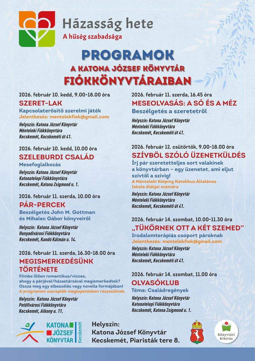 Programok a Katona József Könyvtár Fiókkönyvtáraiban. 2026. február 10. kedd, 9.00-18.00 óra Szeret-lak Kapcsolaterősítő szerelmi játék Helyszín: Katona József Könyvtár Ménteleki Fiókkönyvtára - Méntelek, Kecskeméti út 41. 2026. február 10. kedd, 10.00 óra „Szeleburdi család” Mesefoglalkozás Helyszín: Katona József Könyvtár Katonatelepi Fiókkönyvtára - Kecskemét, Katona Zsigmond utca 1. 2026. február 11. szerda, 10.00 óra Pár-percek Beszélgetés John M. Gottman és Mihalec Gábor könyveiről Helyszín: Katona József Könyvtár Hunyadivárosi Fiókkönyvtára - Kecskemét, Kandó Kálmán utca 14. 2026. február 11. szerda, 16.30-18.00 óra "Megismerkedésünk története" Filmbe illően romantikus/vicces, ahogy a párjával/házastársával megismerkedtek? Ossza meg egy elbeszélés vagy novella formájában! A programon szereplők meglepetésben részesülnek. Helyszín: Katona József Könyvtár Petőfivárosi Fiókkönyvtára - Kecskemét, Alkony utca 11. 2026. február 11. szerda, 16.45 óra Meseolvasás A só és a méz – beszélgetés a szeretetről Helyszín: Katona József Könyvtár Ménteleki Fiókkönyvtára - Méntelek, Kecskeméti út 41. 2026. február 12. csütörtök, 9.00-18.00 óra Szívből szóló üzenetküldés Írj pár szeretetteljes sort valakinek a könyvtárban: egy üzenetet, ami eljut szívtől a szívig! A Ménteleki Kolping Katolikus Általános Iskola diákjai számára Helyszín: Katona József Könyvtár Ménteleki Fiókkönyvtára - Méntelek, Kecskeméti út 41. 2026. február 14. szombat, 10.00-11.30 óra „Tükörnek ott a két szemed” Irodalomterápiás csoport pároknak Helyszín: Katona József Könyvtár Ménteleki Fiókkönyvtára - Méntelek, Kecskeméti út 41. 2026. február 14. szombat, 11.00 óra Olvasóklub Téma: családregények Helyszín: Katona József Könyvtár Katonatelepi Fiókkönyvtára - Kecskemét, Katona Zsigmond utca 1.