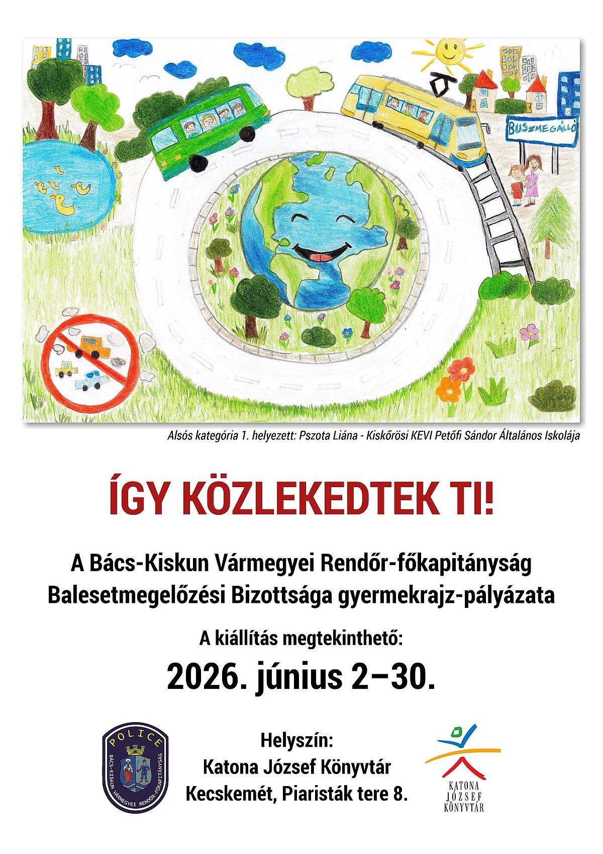 2026. június 2-30. Így közlekedtek ti! A Bács-Kiskun Vármegyei Rendőr- főkapitányság Balesetmegelőzési Bizottsága gyermekrajz-pályázata Helyszín: Katona József Könyvtár Kecskemét, Piaristák tere 8.