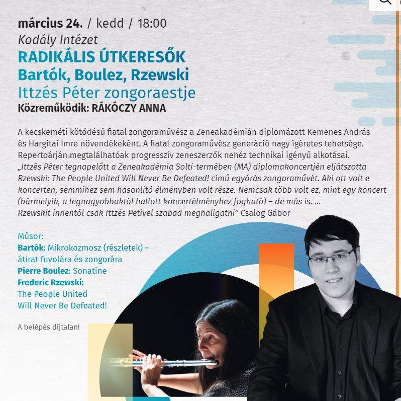 március 24. /kedd/18:00 Kodály Intézet Radikális útkeresők Bartók, Boulez, Rzewski Ittzés Péter zongoraestje Közreműködik: Rákóczy Anna A kecskeméti kötődésű fiatal zongoraművész a Zeneakadémián diplomázott Kemenes András és Hargitai Imre növendékeként. A fiatal zongoraművész generáció nagy ígéretes tehetsége. Repertoárján megtalálhatóak progresszív zeneszerzők nehéz technikai igényű alkotásai. "Ittzés Péter tegnapelőtt a Zeneakadémia Solti-termében (MA) diplomakoncertjén eljátszotta Rzewski: The People United Will Never Be Defeated! című egyórás zongoraművét. Aki ott volt e koncerten , semmihez sem hasonlítható élményben volt része. Nemcsak több volt ez, mint egy koncert (bármelyik, a legnagyobbaktól hallott koncertélményhez fogható) - de más is... Rzewskit innentől csak Ittzés Petivel szabad meghallgatni" Csalog Gábor Műsor: Bartók : Mikrokozmosz (részletek)-átirat fuvolára és zongorára Pierre Boulez: Sonatine Frederic Rzewski: The People United Will Never be defeated! A belépés díjtalan!