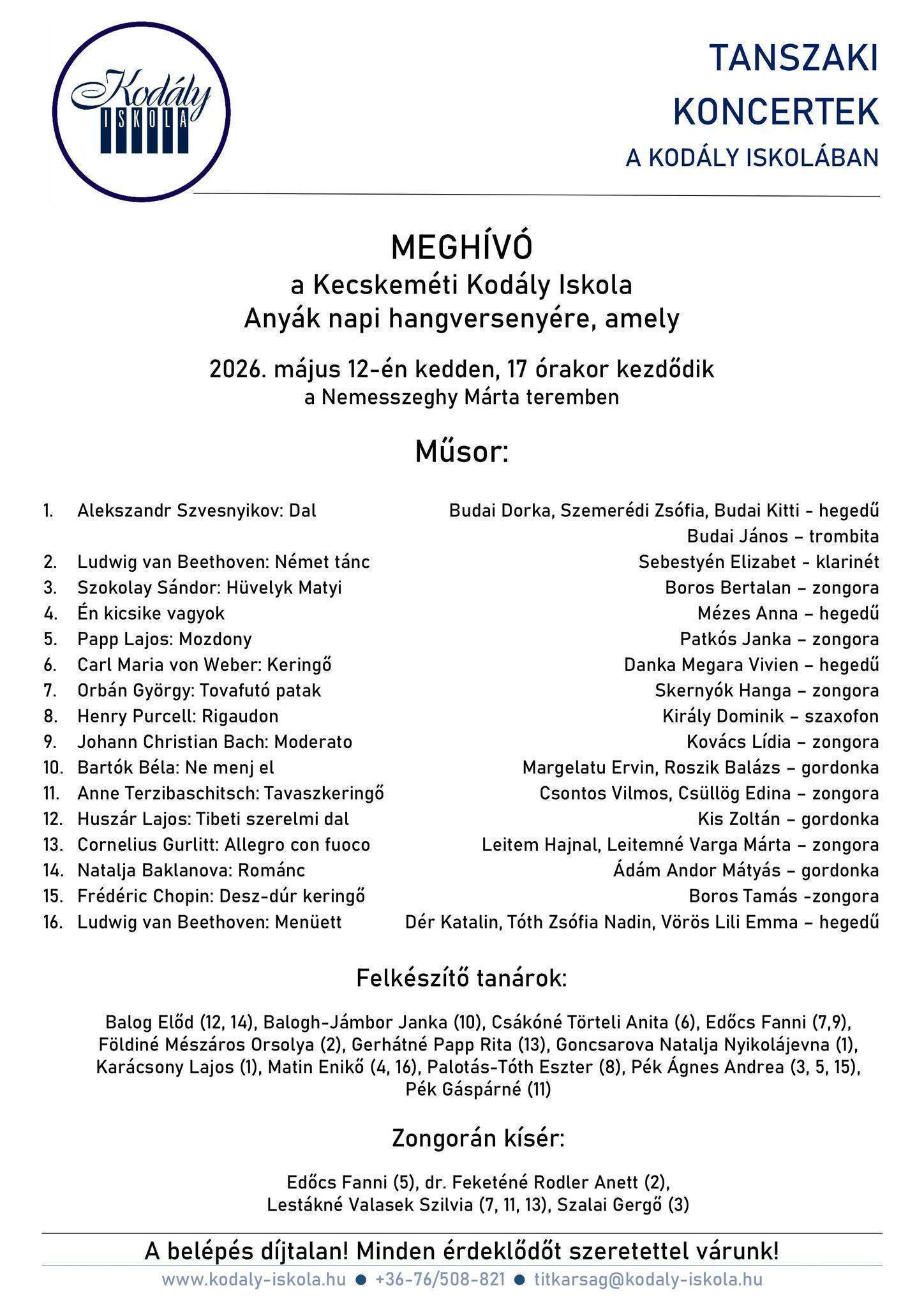 Meghívó a Kecskeméti Kodály Iskola Anyák napi hangversenyére, amely 2026. május 12-én kedden, 17 órakor kezdődik a Nemesszeghy Márta teremben Műsor: 1. Alekszandr-Szvesnyikov:Dal , Budai Dorka, Szemerédi Zsófia, Budai Kitti-hegedű 2. Ludwig van Beethoven: német tánc, Sebestyén Elizabet-klarinét 3. Szokolay Sándor: Hüvelyk Matyi , Boros Bertalan-zongora 4. Én kicsike vagyok, Mézes Anna-hegedű 5. Papp Lajos: Mozdony, Palkós Janka-zongora 6. Carl Maria von Weber: Keringő, Danka Megara vivien-hegedű 7. Orbán György: Tovafutó patak, Skernyók Hanga-zongora 8. Henry Purcell: Rigaudon, Király Dominik-szaxofon 9. Johann Christian Bach: Moderato, Kovács Lídia-zongora 10. Bartók Béla: Ne menj el, Margelatu Ervin, Roszik Balázs-gordonka 11. Anne Terzibaschitsch: Tavaszkeringő, Csontos Vilmos, Csüllög Edina-zongora 12. Huszár Lajos: Tibeti szerelmi dal, Kis Zoltán-gordonka 13. Cornelius Gurlitt: Allegro con fuoco, Leitem Hajnal, Leitemné Varga Márta-zongora 14. Natalja Baklanova: Románc, Ádám Andor Mátyás –gordonka 15. Frédéric Chopin: Desz-dúr keringő, Boros Tamás-zongora 16. Ludwig van Beethoven: Menüett, Dér Katalin,Tóth Zsófia Nadin, Vörös Lili Emma-hegedű Felkészítő tanárok: Balog Előd (12,14), Balogh-Jámbor Janka (10), Csákóné Törteli Anita (6), Edőcs Fanni(7,9), Földiné Mészáros Orsolya(2), Gerhátné Papp Rita( 13), Goncsarova Natalja Nyikolájevna(1), Karácsony Lajos(1), Matin Enikő( 4, 16), Palotás-Tóth Eszter (8), Pék Ágnes Andrea (3, 5,15), Pék Gáspárné (11) Zongorán kísér: Erdőcs Fanni(5), dr.Feketéné Rodler Anett(2) , Lestákné Valasek Szilvia(7,11,13), Szalai Gergő(3) A belépés díjtalan! Minden érdeklődőt szeretettel várunk!
