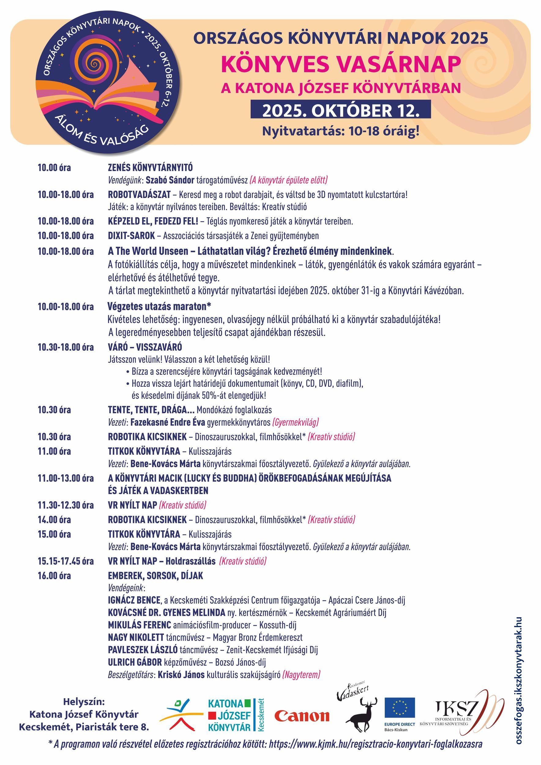 Országos Könyvtári Napok 2025. Könyves Vasárnap a Katona József Könyvtárban. 2025. október 12. Nyitvatartás: 10-18 óráig! 10.00 (A könyvtár épülete előtt) Zenés könyvtárnyitó Vendégünk: SZABÓ SÁNDOR tárogatóművész 10.00-18.0 Robotvadászat Keresd meg a robot darabjait, és váltsd be 3D nyomtatott kulcstartóra! Játék: a könyvtár nyilvános tereiben. Beváltás: Kreatív stúdió. 10.30 – 18.00 VÁRÓ-VISSZAVÁRÓ Játsszon velünk! Válasszon a két lehetőség közül! - Bízza a szerencséjére könyvtári tagságának kedvezményét! - Hozza vissza lejárt határidejű dokumentumait (könyv, CD, DVD, diafilm), és késedelmi díjának 50%-át elengedjük! 10.30 (Gyermekvilág) Tente, tente, drága… Mondókázó foglalkozás Vezeti: FAZEKASNÉ ENDRE ÉVA gyermekkönyvtáros 10.30 (Kreatív stúdió) Robotika kicsiknek Dinoszauruszokkal, filmhősökkel* 11.00 Titkok könyvtára – Kulisszajárás Vezeti: BENE-KOVÁCS MÁRTA könyvtárszakmai főosztályvezető Gyülekező a könyvtár előterében. 11.00-13.00 (Kecskeméti Vadaskert) A könyvtári macik (Lucky és Buddha) örökbefogadásának megújítása és játék a vadaskertben. 11.30-12.3 Kreatív stúdió) VR nyílt nap 14.00 (Kreatív stúdió) Robotika kicsiknek Dinoszauruszokkal, filmhősökkel* 15.00 Titkok könyvtára – Kulisszajárás Vezeti: BENE-KOVÁCS MÁRTA könyvtárszakmai főosztályvezető Gyülekező a könyvtár előterében. 15.15-17.45 (Kreatív stúdió) VR nyílt nap Holdraszállás 16.00 (Nagyterem) Emberek, sorsok, díjak Vendégeink: IGNÁCZ BENCE, A Kecskeméti Szakképzési Centrum főigazgatója – Apáczai Csere János-díj KOVÁCSNÉ DR. GYENES MELINDA ny. kertészmérnök – Kecskemét Agráriumáért Díj MIKULÁS FERENC animációsfilm-producer – Kossuth-díj NAGY NIKOLETT táncművész – Magyar Bronz Érdemkereszt PAVLESZEK LÁSZLÓ táncművész – Zenit-Kecskemét Ifjúsági Díj ULRICH GÁBOR képzőművész – Bozsó János-díj Beszélgetőtárs: KRISKÓ JÁNOS kulturális szakújságíró