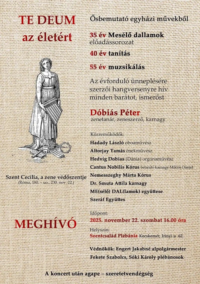 TE DEUM az életért Ősbemutató egyházi művekből 35 év Mesélő dallamok előadássorozat 40 év tanítás 55 év muzsikálás Az évforduló ünneplésére szerzői hangversenyre hív minden barátot , ismerőst Dóbiás Péter zenetanár, zeneszerző, karnagy Közreműködők: Hadady László oboaművész Altorjay Tamás énekművész Hedvig Dobias (Dánia) orgonaművész Cantus Nobilis Kórus betanító karnagy Miklós Dániel Nemesszeghy Márta Kórus Dr.Smuta Attila karnagy ME(sélő) DAL(lamok) együttese Szeráf Együttes Időpont: 2025. november 22. szombat 16 óra Helyszín: Szentcsalád Plébánia Kecskemét Irinyi u.62. Védnökök: Engert Jakabné alpolgármester Fekete Szabolcs, Sóki Károly plébánosok A koncert után agape-szeretetvendégség