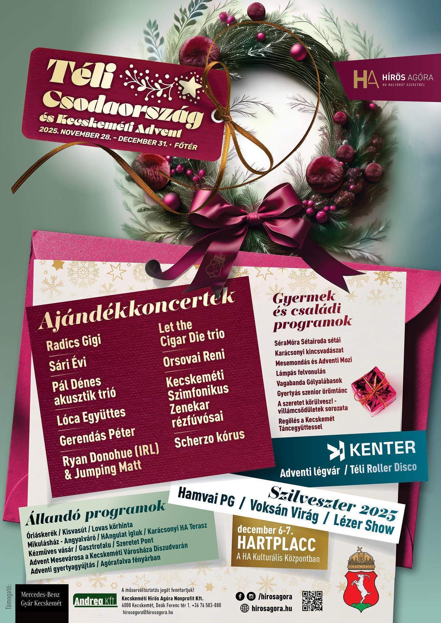 Téli Csodaország és Kecskeméti Advent 2025.november 28.-december 31. Ajándék koncertek Radics Gigi, Sári Évi, Pál Dénes akusztik trió, Lóca Együttes, Gerendás Péter, Ryan Donohue (IRL) & Jumping Matt, Let the Cigar Die trio, Orsovai Reni, Kecskeméti Szimfonikus Zenekar rézfúvósai, Scherzo kórus, Gyermek és családi programok SéraMóra Sétairoda sétái Karácsonyi kincsvadászat Mesemondás és Adventi mozi Lámpás felvonulás Vagabanda Gólyalábasok Gyertyás szenior örömtánc A szeretet körülveszi -villámcsődületek sorozata Regölés a Kecskemét táncegyüttessel Kenter Adventi légvár/ Téli Roller Disco Állandó programok Óriáskerék/Kisvasút/Lovas körhinta Mikulásház-Angyalváró/HAngulat igluk/ Karácsonyi HA terasz/ Kézműves vásár/Gasztrofalu/ Szeretet pont/ Advent mesevárosa a Kecskeméti Városháza díszudvarán/Adventi Gyertyagyújtás/Agórafalva fényárban Szilveszter 2025 Hamvai PG/Voksán Virág/ Lézer Show december 6-7. HARTPLACC A HA Kulturális Központban