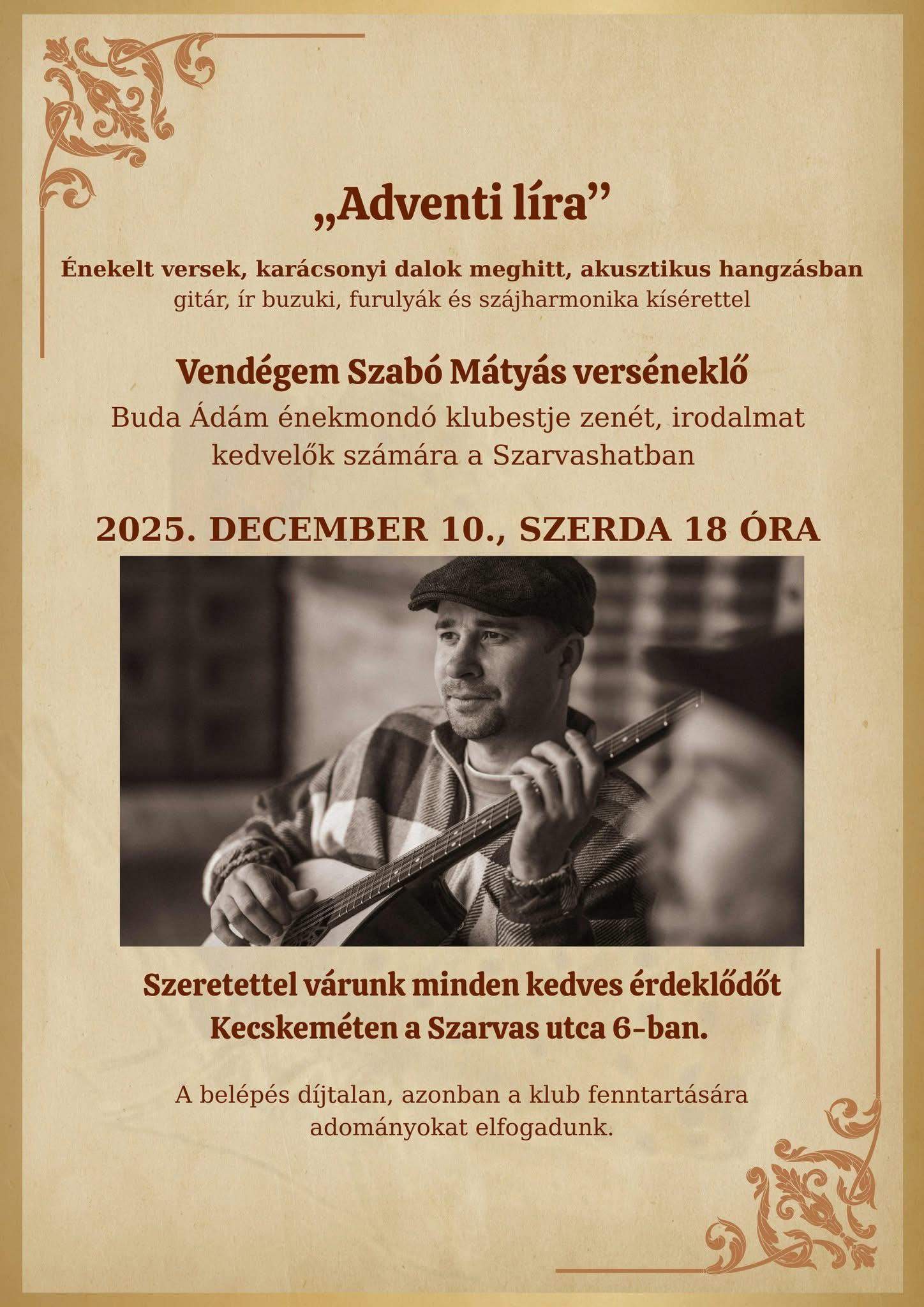 "Adventi líra" Énekelt versek, karácsonyi dalok meghitt, akusztikus hangzásban gitár, ír buzuki, furulyák és szájharmonika kísérettel Vendégem Szabó Mátyás verséneklő Buda Ádám énekmondó klubestje zenét, irodalmat kedvelők számára a Szarvashatban 2025. december 10. szerda 18 óra Szeretettel várunk minden kedves érdeklődőt Kecskeméten a Szarvas utca 6-ban. A belépés díjtalan , azonban a klub fenntartására adományokat elfogadunk.