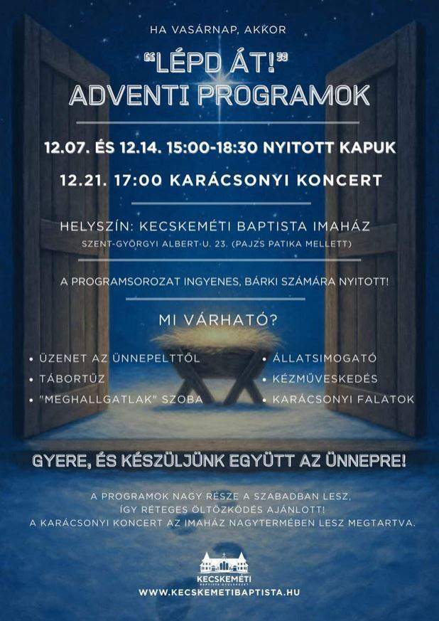 Ha vasárnap, akkor "Lépd át!" adventi programok 12.07. és 12.14. 15:00-18:30 Nyitott kapuk 12.21.17:00 óra Karácsonyi Koncert Helyszín: Kecskeméti baptista imaház Szent-Györgyi Albert u. 23. (Pajsz Patika mellett) A programsorozat ingyenes, bárki számára nyitott! Mi várható? üzenet az ünnepelttől tábortűz "meghallgatlak" szoba állatsimogató kézműveskedés karácsonyi falatok gyere , és készüljünk együtt az ünnepre! A programok nagy része a szabadban lesz,így réteges öltözködés ajánlott! A karácsonyi koncert az imaház nagytermében lesz megtartva. www.kecskemetibaptista.hu