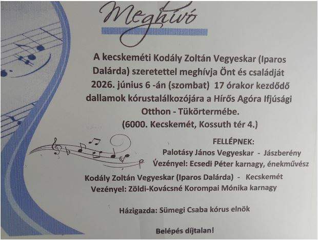 Meghívó a kecskeméti Kodály Zoltán Vegyeskar (Iparos Dalárda ) szeretettel meghívja Önt és családját 2026. június 6-án (szombat) 17 órakor kezdődő dallamok kórustalálkozójára a Hírös Agóra Ifjúsági Otthon Tükörtermébe. (6000, Kecskemét, Kossuth tér 4. ) Fellépnek: Palotásy János Vegyeskar - Jászberény Vezényel: Ecsedi Péter karnagy , énekművész Kovács Zoltán Vegyeskar (Iparos Dalárda) - Kecskemét Vezényel: Zöldi-Kovácsné Korompai Mónika karnagy Házigazda: Sümegi Csaba kórus elnök Belépés díjtalan!