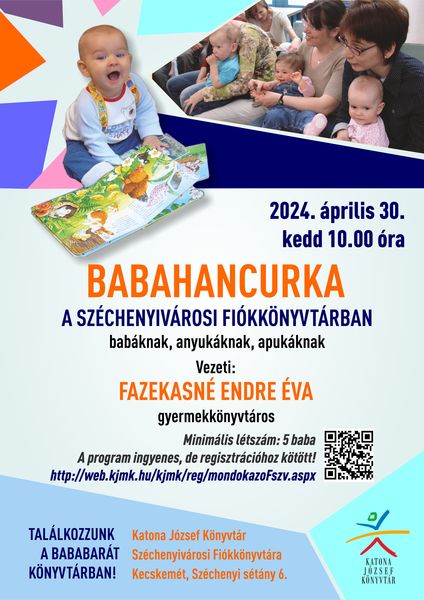 2024. április 30. kedd 10.00 óra Babahancurka a Széchenyivárosi Fiókkönyvtárban babáknak, anyukáknak, apukáknak Vezeti: Fazekasné Endre Éva gyermekkönyvtáros Minimális létszám: 5 baba A program ingyenes, de regisztrációhoz kötött! http://web.kjmk.hu/kjmk/reg/mondokazoFszv.aspx Találkozzunk a bababarát könyvtárban! Katona József Könyvtár Széchenyivárosi Fiókkönyvtára - Kecskemét, Széchenyi sétány 6.