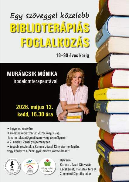 2026. május 12. kedd, 16.30 óra. Egy szöveggel közelebb Biblioterápiás foglalkozás 18-99 éves korig Muráncsik Mónika irodalomterapeutával - ingyenes részvétel - előzetes regisztráció: 2026. május 9-ig (onetextcloser@gmail.com) vagy személyesen a 2. emeleti Zenei gyűjteményben - további részletek a Katona József Könyvtár honlapján, vagy kérdezze a Zenei gyűjtemény könyvtárosát! Helyszín: Katona József Könyvtár - Kecskemét, Piaristák tere 8. - 2. emeleti Digitális labor. Könyvtári kihívás