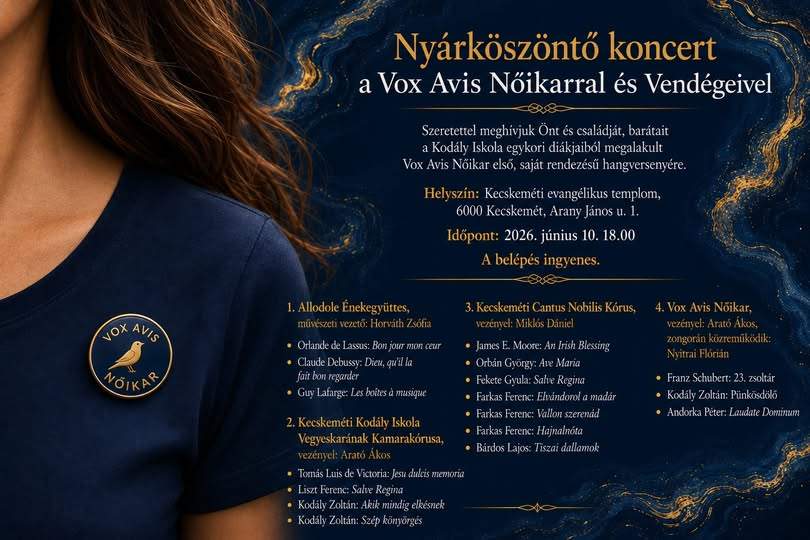 Szeretettel meghívjuk Önt és családját, barátait a Kodály Iskola egykori diákjaiból megalakult Vox Avis Nőikar első,saját rendezésű hangversenyére. Helyszín: Kecskeméti evangélikus templom , 6000 Kecskemét , Arany János u.1. Időpont: 2026. június 10. 18:00 A belépés ingyenes. 1. Allodole énekegyüttes , művészeti vezető: Horváth Zsófia Orlande de Lassus: Bon jour mon ceur Claude Debussy: Dieu, qu'il la fait bon regarder Guy Lafarge: Les boites á musique 2. Kecskeméti Kodály iskola Vegyeskarának kamarakórusa Vezényel: Arató Ákos Toxnás Luis de Victoria: Jesu dulcis memoria Liszt Ferenc: Salve Regina Kodály Zoltán: Akik mindig elkésnek Kodály Zoltán: Szép könyörgés 3. Kecskeméti Cantus Nobilis Kórus: Vezényel: Miklós Dániel James E. Moore: An Irish blessing Orbán György: Ave Maria Fekete Gyula: Salve Regina Farkas Ferenc: Elvándorol a madár Farkas Ferenc: Vallon szerenád Farkas Ferenc: Hajnalnóta Bárdos Lajos: Tiszai dallamok 4. Vox Avis Női Kar vezényel:Arató Ákos, zongorán közreműködik: Nyitrai Flórián Franz Schubert: 23. Zsoltár Kodály Zoltán: Pünkösdölő Andorka Péter: Laudate Dominum