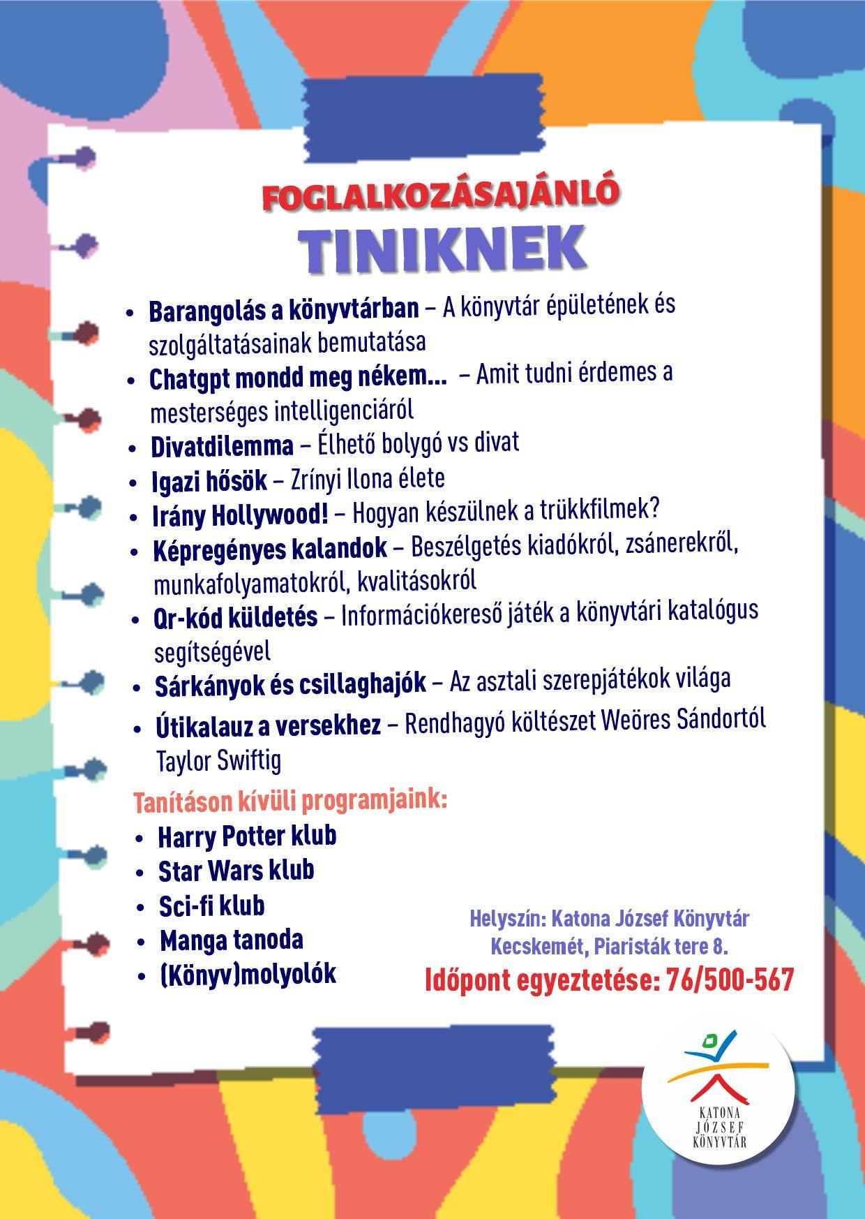 FOGLALKOZÁSAJÁNLÓ TINIKNEK Barangolás a könyvtárban - A könyvtár épületének és szolgáltatásainak bemutatása Chatgpt mondd meg nékem... - Amit tudni érdemes a mesterséges intelligenciáról Divatdilemma - Élhető bolygó vs divat Igazi hősök - Zrínyi Ilona élete Irány Hollywood - Hogyan készülnek a trükkfilmek? Képregényes kalandok - Beszélgetés kiadókról, zsánerekről, munkafolyamatokról, kvalitásokról Qr-kód küldetés - Információkereső játék a könyvtári katalógus segítségével Sárkányok és csillaghajók - Az asztali szerepjátékok világa Útikalauz a versekhez - Rendhagyó költészet Weöres Sándortól Taylor Swiftig Tanításon kívüli programjaink: Harry Potter klub Star Wars klub Sci-fi klub Manga tanoda (Könyv)molyolók Helyszín: Katona József Könyvtár Kecskemét, Piaristák tere 8. Időpont egyeztetése: 76/500-567