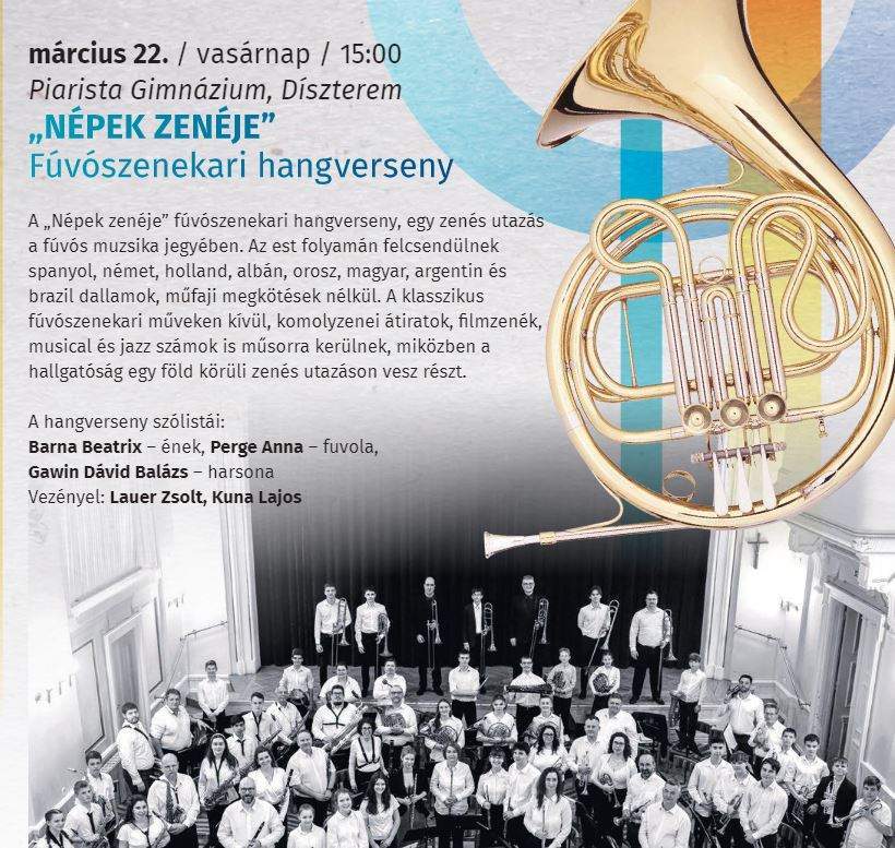 március 22. /vasárnap/ 15:00 Piarista Gimnázium , Díszterem "Népek zenéje" Fúvószenekari hangverseny A "Népek zenéje"fúvószenekari hangverseny , egy zenés utazás a fúvós muzsika jegyében. Az est folyamán felcsendülnek spanyol, német, holland, albán,orosz,magyar, argentin és brazil dallamok, műfaji megkötések nélkül. A klasszikus fúvószenekari műveken kívűl , komolyzenei átiratok, filmzenék, musical és jazz számok is műsorra kerülnek, miközben a hallgatóság egy föld körüli zenés utazáson vesz részt. A hangverseny szólistái: Barna Beatrix-ének Perge Anna-fuvola Gawin Dávid Balázs-harsona Vezényel: Lauer Zsolt, Kuna Lajos