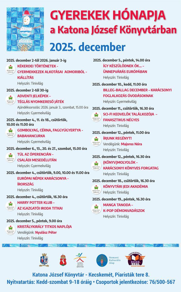 Gyerekek hónapja Kiállítás Kékerdei történetek - Gyermekkezek alkotásai Aomoriból Időpont: 2025. december 2-től 2026. január 3-ig Helyszín: Tinivilág Adventi jelképek – Téglás nyomkereső játék Időpont: 2025. december 2-től 30-ig Ajándéksorsolás: 2026. január 3., szombat, 15.00 óra Helyszín: Gyermekvilág Gombolyag, cérna, faggyúgyertya - Babahancurka Időpont: 2025. december 4., 11. és 18., csütörtök, 10.00 és 11.00 óra Helyszín: Gyermekvilág Túl az Óperencián – Családi mesedélután Időpont: 2025. december 6., 13., 20. és 27., szombat, 15.00 óra Helyszín: Gyermekvilág Európai népek karácsonya - Írország Időpont: 2025. december 4., csütörtök, 9.00, 10.00 és 11.00 óra Helyszín: Tinivilág Harry Potter Klub – Az igazgatói iroda titkai Időpont: 2025. december 4., csütörtök, 16.30 óra Helyszín: Tinivilág Kristálykirály titkos naplója Időpont: 2025. december 5., péntek, 9.00 óra Vendégünk: Nyulász Péter Helyszín: Tinivilág Így készülődnek ők… - Ünnepvárás Európában Időpont: 2025. december 5., péntek, 14.00 óra Helyszín: Tinivilág Billeg-ballag december – Karácsonyi foglalkozás óvodásoknak Időpont: 2025. december 10., szerda, 11.00 óra Helyszín: Gyermekvilág Sci-Fi kedvelők találkozója Időpont: 2025. december 11., csütörtök, 16.30 óra Helyszín: Tinivilág Írjunk regényt! Időpont: 2025. december 12., péntek, 11.00 óra Vendégünk: Majoros Nóra Helyszín: Tinivilág (könyv)Molyolók – Karácsonyi könyves forgatag Időpont: 2025. december 12., péntek, 16.30 óra Helyszín: Tinivilág Könyvtári Jedi Akadémia Időpint: 2025. december 18., csütörtök, 16.30 óra Helyszín: Tinivilág Manga Tanoda – K-pop démonvadászok Időpont: 2025. december 19., péntek, 16.30 óra Helyszín: Tinivilág
