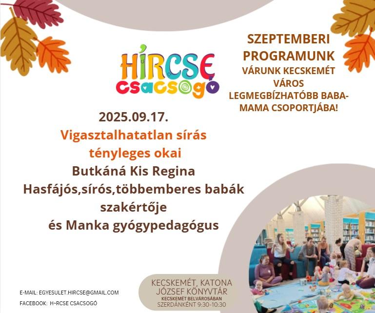 HírCsE csacsogó. 2025.09.17. Vigasztalhatatlan sírás tényleges okai. Butkáné Kis Regina hasfájós, sírós, többemberes babák szakértője és Manka gyógypedagógus. E-mail: egyesulet.hircse@gmail.com. Facebook: h-rcse csacsogo. Kecskemét, Katona József Könyvtár. Kecskemét belvárosában szerdánként 9:30-10:30. Szeptemberi programunk. Várunk Kecskemét város legmegbízhatóbb baba-mama csoportjában!