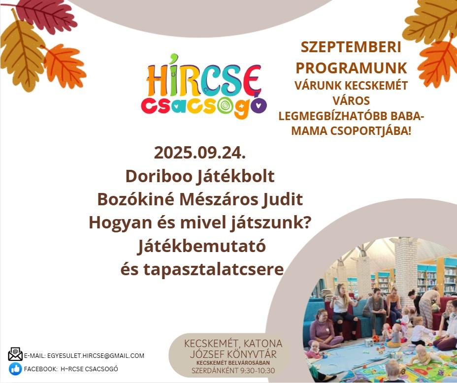 HírCsE csacsogó. 2025.09.24. Doriboo Játékbolt. Bozókiné Mészáros Judit. Hogyan és mivel játszunk? Játékbemutató és tapasztalatcsere. E-mail: egyesulet.hircse@gmail.com. Facebook: h-rcse csacsogo. Kecskemét, Katona József Könyvtár. Kecskemét belvárosában szerdánként 9:30-10:30. Szeptemberi programunk. Várunk Kecskemét város legmegbízhatóbb baba-mama csoportjában!