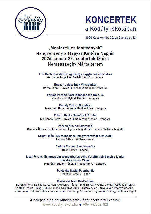 "Mesterek és tanítványok” Hangverseny a Magyar Kultúra Napján 2026. január 22., csütörtök 18 óra Nemesszeghy Márta terem J. S. Bach művek Kurtág György négykezes átiratában Gerhátné Papp Rita, Gerhát László – zongora Huszár Lajos: Ének Virradatkor Rózsa Fanni – fuvola Vízhányó Gáspár – vibrafon Farkas Ferenc: Correspondances No.7., 8. Kocsi Mirkó, Nyitrai Flórián – zongora Kodály Zoltán: Nausikaa Prezsmer Flóra – ének Pusker Imre – zongora Fekete Gyula: Szonáta 1. 2. tétel Kis Hanna Petra – fuvola Rain Yang Yuxuan – zongora Farkas Ferenc: Szerenád Dratsay Ákos – fuvola Juhász Ágnes – hegedű Kondacs Szilvia – hegedű Szigeti Máté: Niemandsland (magyarországi bemutató) Palotás Gábor – ütőhangszerek Farkas Ferenc: Szólószonáta Ittzés Tamás – hegedű Liszt Ferenc: Es muss ein Wunderbares sein, Vergiftet sind meine Lieder Kerekes János: Zápor Mudrák Mariann – ének Pusker Imre – zongora Pavlovits Dávid: Papírhajók Bozsóki Gergely – gitár Madarász Iván: Re-Petition Baranyi Réka, Koleda Sára, Major Adrienn, Rózsa Fanni, Horváth Anna, Lendvai Adél, Kis Hanna, Lantos Szonja, Balog-Pulius Emese, Szidonya Júlia, Dratsay Ákos – fuvola Vízhányó Gáspár – vibrafon Palotás Gábor – marimba Rain Yang Yuxuan – zongora Somogyi Zoltán – fagott A belépés díjtalan! Minden érdeklődőt szeretettel várunk!