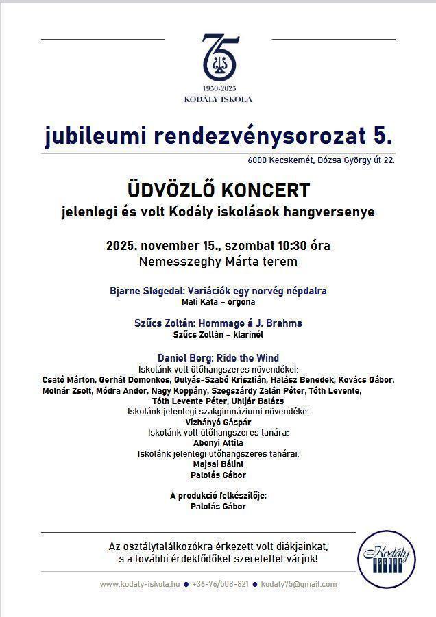 Kodály Iskola 75 jubileumi rendezvénysorozat 5. ÜDVÖZLŐ KONCERT jelenlegi és volt Kodály iskolások hangversenye 2025. november 15., szombat 10:30 óra Nemesszeghy Márta terem Bjarne Sløgedal: Variációk egy norvég népdalra Mali Kata – orgona Szűcs Zoltán: Hommage á J. Brahms Szűcs Zoltán – klarinét Daniel Berg: Ride the Wind Iskolánk volt ütőhangszeres növendékei: Csató Márton, Gerhát Domonkos, Gulyás-Szabó Krisztián, Halász Benedek, Kovács Gábor, Molnár Zsolt, Módra Andor, Nagy Koppány, Szegszárdy Zalán Péter, Tóth Levente, Tóth Levente Péter, Uhljár Balázs Iskolánk jelenlegi szakgimnáziumi növendéke: Vízhányó Gáspár Iskolánk volt ütőhangszeres tanára: Abonyi Attila Iskolánk jelenlegi ütőhangszeres tanárai: Majsai Bálint Palotás Gábor A produkció felkészítője: Palotás Gábor Az osztálytalálkozókra érkezett volt diákjainkat, s a további érdeklődőket szeretettel várjuk!