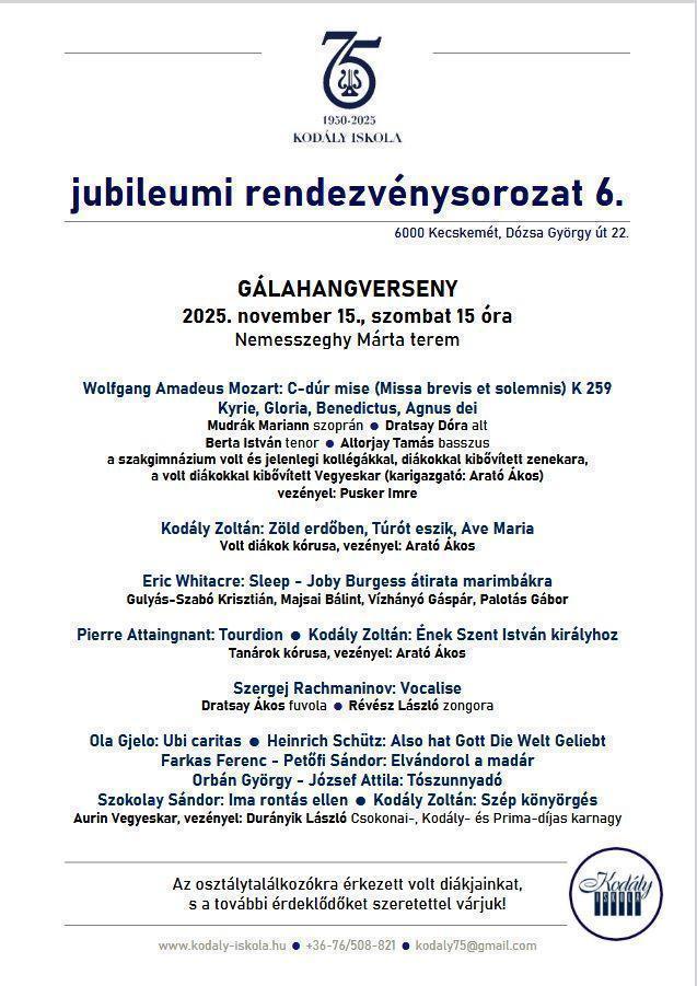 GÁLAHANGVERSENY 2025. november 15., szombat 15 óra Nemesszeghy Márta terem Wolfgang Amadeus Mozart: C-dúr mise (Missa brevis et solemnis) K 259 Kyrie, Gloria, Benedictus, Agnus dei Mudrák Mariann szoprán Dratsay Dóra alt Berta István tenor  Altorjay Tamás basszus a szakgimnázium volt és jelenlegi kollégákkal, diákokkal kibővített zenekara, a volt diákokkal kibővített Vegyeskar (karigazgató: Arató Ákos) vezényel: Pusker Imre Kodály Zoltán: Zöld erdőben, Túrót eszik, Ave Maria Volt diákok kórusa, vezényel: Arató Ákos Eric Whitacre: Sleep - Joby Burgess átirata marimbákra Gulyás-Szabó Krisztián, Majsai Bálint, Vízhányó Gáspár, Palotás Gábor Pierre Attaingnant: Tourdion  Kodály Zoltán: Ének Szent István királyhoz Tanárok kórusa, vezényel: Arató Ákos Szergej Rachmaninov: Vocalise Dratsay Ákos fuvola  Révész László zongora Ola Gjelo: Ubi caritas  Heinrich Schütz: Also hat Gott Die Welt Geliebt Farkas Ferenc - Petőfi Sándor: Elvándorol a madár Orbán György - József Attila: Tószunnyadó Szokolay Sándor: Ima rontás ellen  Kodály Zoltán: Szép könyörgés Aurin Vegyeskar, vezényel: Durányik László Csokonai-, Kodály- és Prima-díjas karnagy Az osztálytalálkozókra érkezett volt diákjainkat, s a további érdeklődőket szeretettel várjuk!