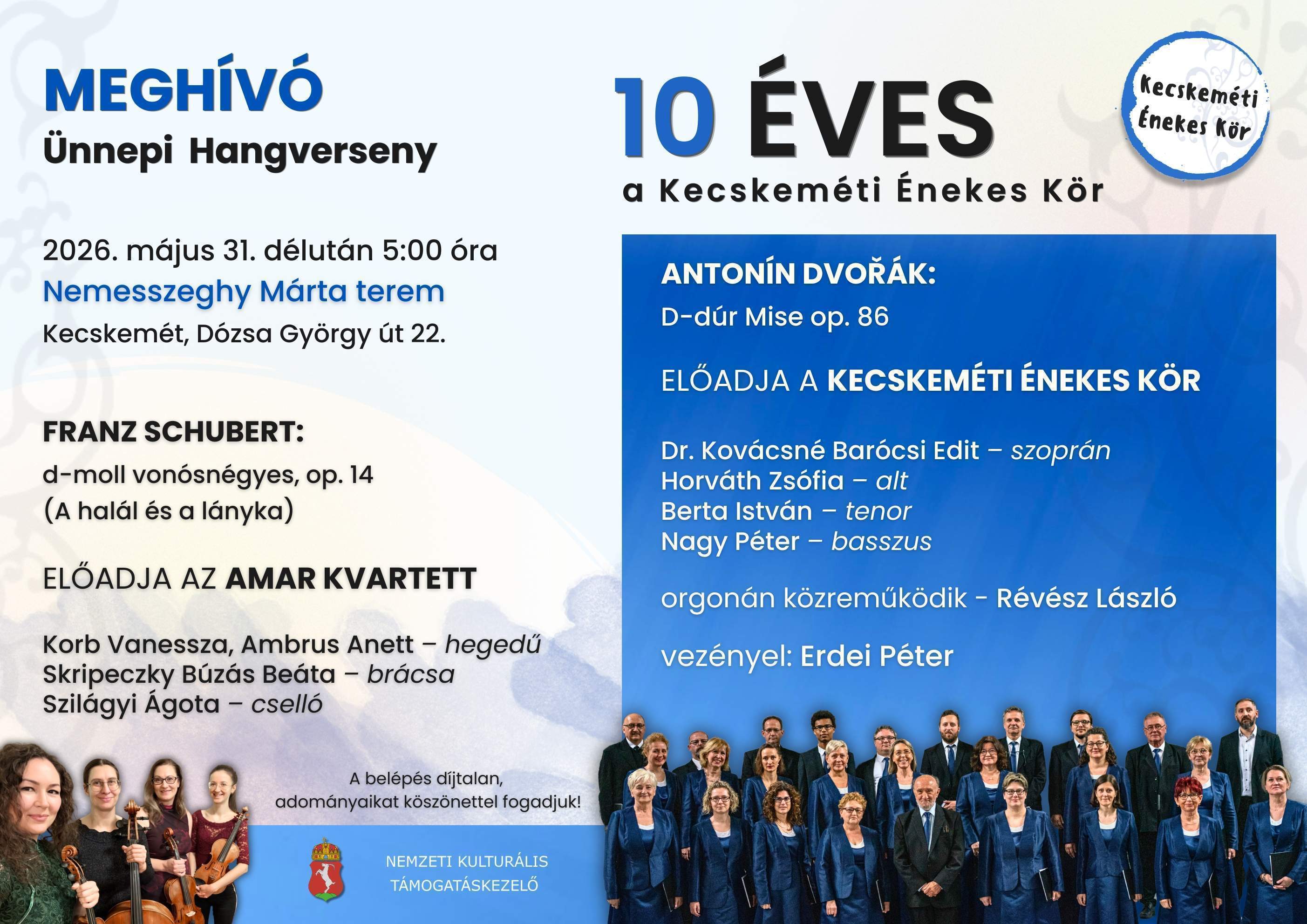 MEGHÍVÓ Ünnepi hangverseny 2026. május 31. délután 5:00 óra Nemesszeghy Márta terem Kecskemét,Dózsa György út 22. Franz Schubert: d-moll vonósnégyes, op.14. (a halál és a lányka) Előadja az AMAR Kvartett Korb Vanessza, Ambrus Anett - hegedű Skripeczky Búzás Beáta- brácsa Szilágyi Ágota-cselló A belépés díjtalan , adományaikat köszönettel fogadjuk! Antonin Dvořák: D-dúr Mise op.86. Előadja a Kecskeméti Énekes Kör Dr. Kovácsné Barócsi Edit - szoprán Horváth Zsófia- alt Berta István- tenor Nagy Péter- basszus orgonán közreműködik- Révész László vezényel: Erdei Péter