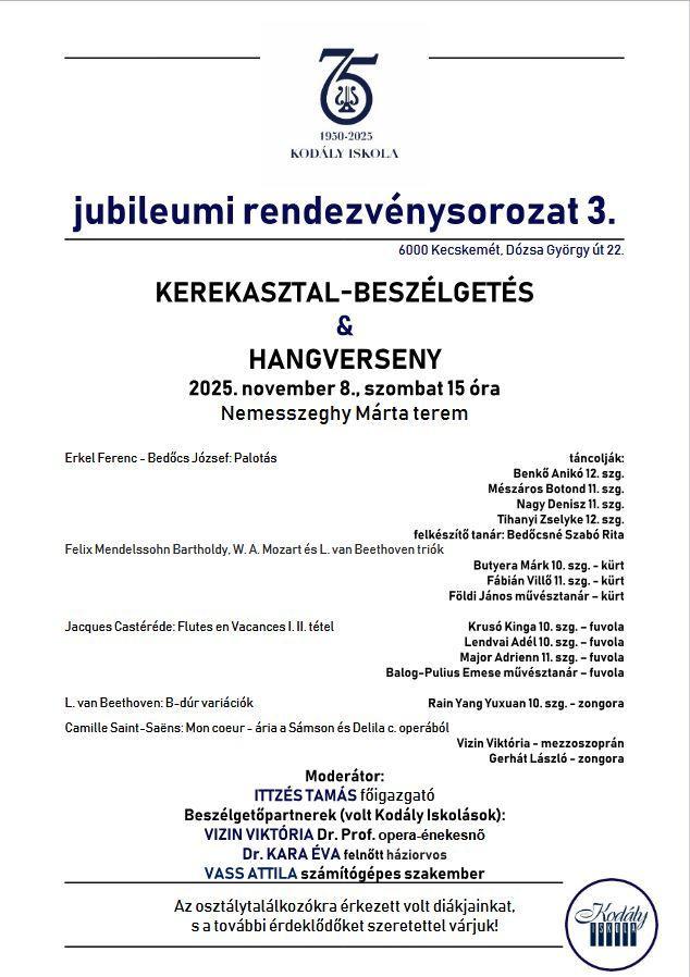 KEREKASZTAL-BESZÉLGETÉS & HANGVERSENY 2025. november 8., szombat 15 óra Nemesszeghy Márta terem Erkel Ferenc - Bedőcs József: Palotás táncolják: Benkő Anikó 12. szg. Mészáros Botond 11. szg. Nagy Denisz 11. szg. Tihanyi Zselyke 12. szg. felkészítő tanár: Bedőcsné Szabó Rita Felix Mendelssohn Bartholdy, W. A. Mozart és L. van Beethoven triók Butyera Márk 10. szg. - kürt Fábián Villő 11. szg. - kürt Földi János művésztanár – kürt Jacques Castéréde: Flutes en Vacances I. II. tétel Krusó Kinga 10. szg. – fuvola Lendvai Adél 10. szg. – fuvola Major Adrienn 11. szg. – fuvola Balog-Pulius Emese művésztanár – fuvola van Beethoven: B-dúr variációk Rain Yang Yuxuan 10. szg. - zongora Camille Saint-Saëns: Mon coeur - ária a Sámson és Delila c. operából Vizin Viktória - mezzoszoprán Gerhát László - zongora Moderátor: ITTZÉS TAMÁS főigazgató Beszélgetőpartnerek (volt Kodály Iskolások): VIZIN VIKTÓRIA Dr. Prof. opera-énekesnő Dr. KARA ÉVA felnőtt háziorvos VASS ATTILA számítógépes szakember Az osztálytalálkozókra érkezett volt diákjainkat, s a további érdeklődőket szeretettel várjuk!