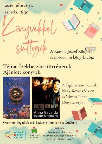 2026. június 17. szerda, 16.30 óra. Könyvekkel suttogók. A Katona József Könyvtár szépirodalmi könyvklubja. Téma: ízekbe zárt történetek. Ajánlott könyvek: Joanne Harris: Csokoládé; RAnna Gavalda: Együtt lehetnénk. Örömmel fogadjuk más kedvenc könyvét is a témában! A foglalkozást vezetik: Nagy-Kovács Vivien és Vámos Tibor könyvtárosok.