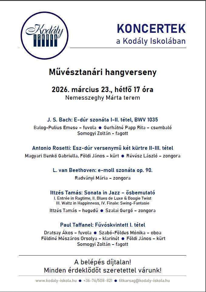 Koncertek a Kodály Iskolában Művésztanári hangverseny 2026. március 23. hétfő 17 óra Nemesszeghy Márta terem Műsor:  J.S. Bach: E-dúr szonáta I-II. tétel, BWV 1035, Balog-Pulius Emese- fuvola, Gerhátné Papp Rita-csemballó, Somogyi Zoltán-fagott Antonio Rosetti: Esz-dúr versenymű két kürtre II-III. tétel, Magyari Benkő Gabriella, Földi János-kürt, Révész László-zongora L.van Beethoven: e-moll szonáta op. 90., Radványi Mária-zongora Ittzés Tamás: Sonata in Jazz-ősbemutató I. Entrée in Ragtime, II. Blues de Luxe &Boogie Twist, III. Waltz in Happines, IV. Finale: Swing-Fantasie, Ittzés Tamás-hegedű, Szalai Gergő-zongora Paul Taffanel: Fúvóskvintett I. tétel Dratsay Ákos-fuvola, Szabó-Földes Mónika-oboa , Földiné Mészáros Orsolya-klarinét, Földi János-kürt, Somogyi Zoltán-fagott A belépés díjtalan! Minden érdeklődőt szeretettel várunk! www.kodaly.hu, +3676/ 508-821, titkarsag@kodaly-iskola.hu