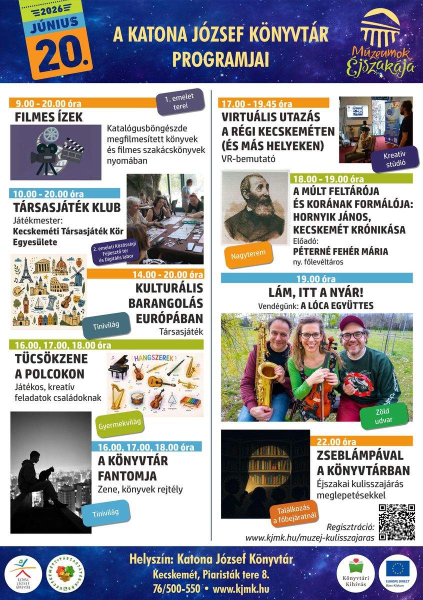 MÚZEUMOK ÉJSZAKÁJA – 2026. JÚNIUS 20. A Katona József Könyvtár programjai Nyitvatartás: 9.00-20.00 óra 9.00-20.00 óra Filmes ízek Katalógusböngészde megfilmesített könyvek és filmes szakácskönyvek nyomában 10.00-20.00 óra Társasjáték klub Játékmester: Kecskeméti Társasjáték Kör Egyesülete 14.00-20.00 óra Kulturális barangolás Európában Társasjáték 16.00, 17.00, 18.00 óra Tücsökzene a polcokon Játékos, kreatív feladatok családoknak 16.00, 17.00, 18.00 óra A könyvtár fantomja Zene, könyvek, rejtély 17.00-19.45 óra Virtuális utazás a régi Kecskeméten (és más helyeken) VR bemutató 18.00 óra A múlt feltárója és korának formálója: Hornyik János, Kecskemét krónikása Előadó: Péterné Fehér Mária ny. főlevéltáros 19.00 óra Lám, itt a nyár! Vendégünk: Lóca együttes 22.00 óra Zseblámpával a könyvtárban Éjszakai kulisszajárás meglepetésekkel Regisztráció: https://www.kjmk.hu/muzej-kulisszajaras/