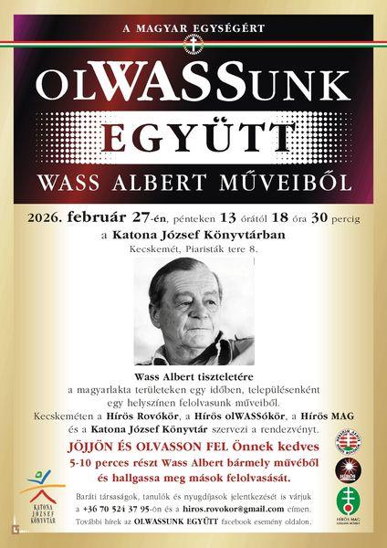 A magyar egységért OlWASSunk együtt Wass Albert műveiből! 2026. február 27-én, pénteken 13 órától 18 óra 30 percig a Katona József Könyvtárban (Kecskemét, Piaristák tere 8.) Wass Albert tiszteletére a magyarlakta területeken - immáron tizenhetedik éve - egy időben, településenként egy helyszínen felolvasunk műveiből. Kecskeméten a Hírös Rovókör, a Hírös OlWASSókor, a Hírös MAG és a Katona József Könyvtár szervezi a rendezvényt. Jöjjön és olvasson fel Önnek kedves 5-10 perces részt Wass Albert bármely művéből vagy jöjjön és hallgassa meg mások felolvasását! Baráti társaságok, tanulók és nyugdíjasok jelentkezését is várjuk a +36 30 94 56 321-en és a hiros.rovokor@gmail.com címen. További hírek az OLWASSUNK EGYÜTT Facebook esemény oldalon.