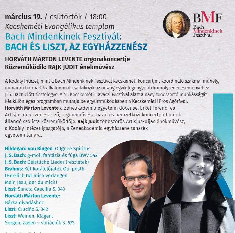 március 19. / csütörtök/ 18:00 Kecskeméti Evangélikus templom Bach Mindenkinek Fesztivál: BACH ÉS LISZT, AZ EGYHÁZZENÉSZ HORVÁTH MÁRTON LEVENTE Orgonakoncertje Közreműködik: Rajk Judit énekművész A Kodály Intézet , mint a Bach MIndenkinek Fesztivál kecskeméti koncertjeit koordináló szakmai műhely, immáron harmadik alkalommal csatlakozik az ország egyik legnagyobb komolyzenei eseményéhez J.S.Bach előtt tisztelegve. A 41. KEcskeméti Tavaszi FEsztivál alatt a nagy zeneszerző munkásságát két különleges programban mutatja be együttműködésben a KEcskeméti Hírös Agórával. Horváth Márton Levente a Zeneakadémia egyetemi docense, Erkel Ferenc-és Artisjus díjas zeneszerző , orgnaművészhazai és nemzetközi koncertpódiumok állandó szólista közreműködője. Rajk Judit többszörös Artisjus -díjas énekművész, a Kodály Intézet igazgatója, a Zeneakadémia egyházzene tanszék egyetemi tanára. HIldegard von Bingen: O Ignee Spiritus J.S.Bach: g-moll fantázia és fúga BWV 542 J.S.Bach: Geistliche Lieder (részletek) Brahms: Két korálelőjáték Op. posth. (Herzlich tut mich verlangen,Mein Jesu , der du mich) Liszt: Sancta Caecelia S. 343. Horváth Márton Levente: Bárka olvadáshoz Liszt: Crucifix S. 342. Liszt : Weinen, Klagen, Sorgen, Zagen- variációk S. 673.