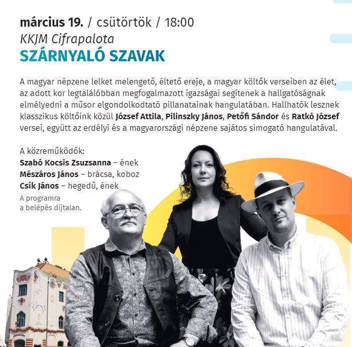 március 19. /csütörtök/ 18:00 KKJM Cifrapalota Szárnyaló szavak A magyar népzene lelket melengető éltető ereje a magyar költők verseiben az élet, az adott kor legtalálóbban megfogalmazott igazságai segítenek a hallgatóságnak elmélyedni a műsor elgondolkodtató pillanatainak hangulatában. Hallhatók lesznek klasszikus költőink közül József Attila, Pilinszky János, Petőfi Sándor és Ratkó József versei, együtt az erdélyi és a magyarországi népzene sajátos simogató hangulatával. A közreműködők: Szabó Kocsis Zsuzsanna- ének Mészáros János- brácsa, koboz Csík János-hegedű, ének A programra a belépés díjtalan.