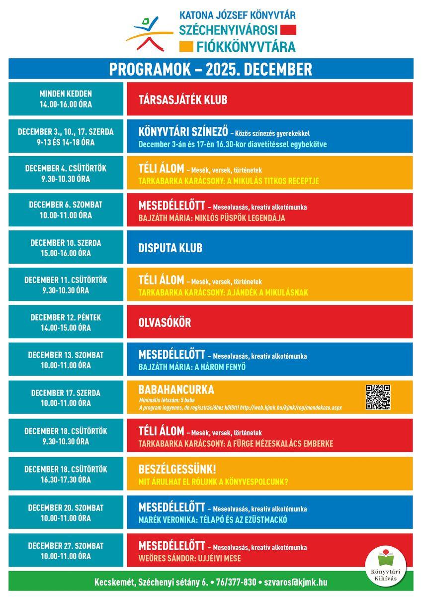 Széchenyivárosi Fiókkönyvtár - 2025. december December 2., 9., 16., 23., 30. (kedd) 14.00-16.00 óra TÁRSASJÁTÉK KLUB December 3., 10., 17., 31. (szerda) 9-13 és 14-18 óra KÖNYVTÁRI SZÍNEZŐ December 3-án és 17-én 16.30-as kezdettel diafilmvetítéssel egybekötve! December 4. (csütörtök) 9.30-10.30 óra TÉLI ÁLOM Mesék, versek, történetek Tarkabarka karácsony: A Mikulás titkos receptje December 6. (szombat) 10.00-11.00 óra MESEDÉLELŐTT Meseolvasás, majd kreatív alkotómunka Bajzáth Mária: Miklós püspök legendája December 10. (szerda) 15.00-16.00 óra DISPUTA KLUB December 11. (csütörtök) 9.30-10.30 óra TÉLI ÁLOM Mesék, versek, történetek Tarkabarka karácsony: Ajándék a Mikulásnak December12. (péntek) 14.00-15.00 óra OLVASÓKÖR December 13. (szombat) 10.00-11.00 óra MESEDÉLELŐTT Meseolvasás, majd kreatív alkotómunka Bajzáth Mária: A három fenyő December 17. (szerda) 10.00-11.00 óra BABAHANCURKA Mondókázó kicsiknek és nagyoknak Regisztráció: http://www.kjmk.hu December 18. (csütörtök) 9.30-10.30 óra TÉLI ÁLOM Tarkabarka karácsony: A fürge mézeskalács emberke December 18. (csütörtök) 16.30-17.30 óra BESZÉLGESSÜNK! Mit árulhat el rólunk a könyvespolcunk? December 20. (szombat) 10.00-11.00 óra MESEDÉLELŐTT Meseolvasás, majd kreatív alkotómunka Marék Veronika: Télapó és az Ezüstmackó December 27. (szombat) 10.00-11.00 óra MESEDÉLELŐTT Meseolvasás, majd kreatív alkotómunka Weöres Sándor: Ujjé!-vi mese
