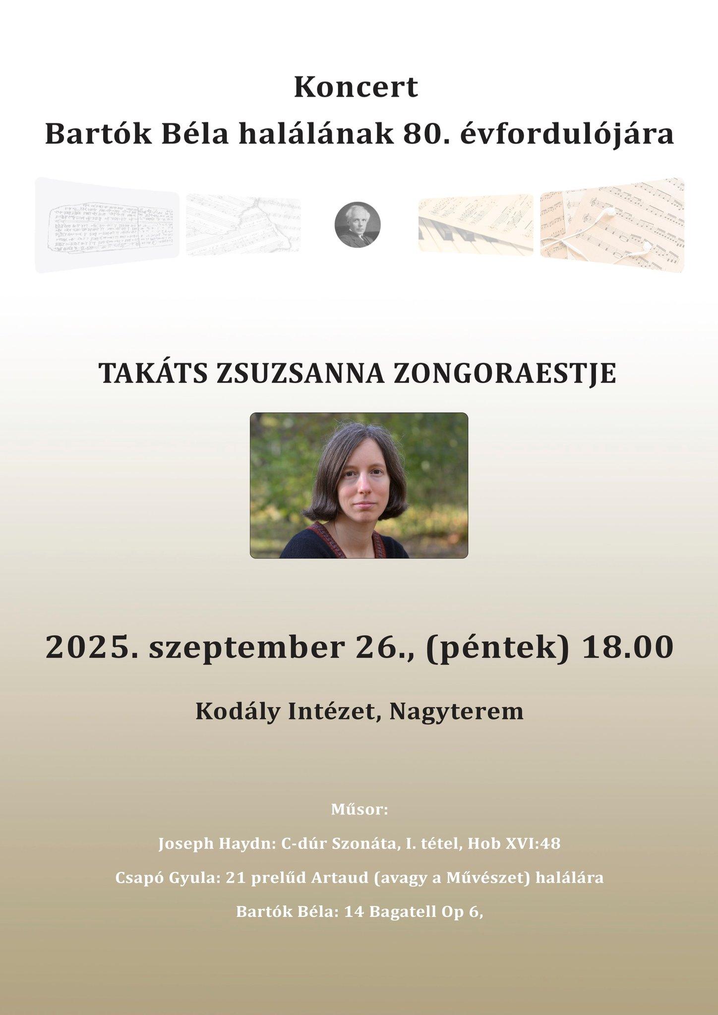 Koncert Bartók Béla halálának 80.évfordulójára Takáts Zsuzsanna zongoraestje 2025. szeptember 26. péntek 18:00 Kodály Intézet, Nagyterem Műsor: Joseph Haydn: C-dúr Szonáta, I. tétel, Hob. XVI: 48 Csapó Gyula: 21 prelűd Artaud (avagy a Művészet) halálára Bartók Béla: 14 Bagatell Op.6.