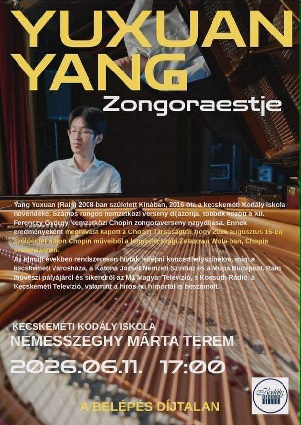 Yuxuan Yang zongoraestje Yang Yuxuan (Rain) 2008-ban született KÍnában , 2016 óta a kecskeméti Kodály iskola növendéke. Számos rangos nemzetközi verseny díjazottja , többek között a XII. Ferenczy György Nemzetközi Chopin zongoraverseny nagydíjasa. Ennek eredményeként meghívást kapott a Chopin Társaságtól ,hogy 2026 augusztus 15-én szólóestet adjon Chopin műveiből a lengyelországi Zelazowa Wola-ban, Chopin szülőházában. Az elmúlt években rendszeresen hívták fellépni koncerthelyszínekre, mint a kecskeméti Városháza , a Katona József Nemzeti Színház és a Müpa Budapest. Rain művészi pályájáról és sikereiről az M1 Magyar Televízió, valamint a hirs.hu hírportál is beszámolt. Kecskeméti Kodály Iskola Nemesszeghy Márta terem 2026. 06.11. 17:00 A belépés díjtalan!